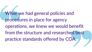 "While we had general policies and procedures in place for agency operations, we knew we would benefit from the structure and researched best practice standards offered by COA."