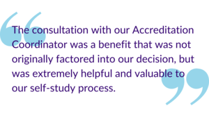 "The consultation with our Accreditation Coordinator was a benefit that was not originally factored into our decision, but was extremely helpful and valuable to our self-study process."