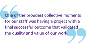 "One of the proudest collective moments for our staff was having a project with a final successful outcome that validated the quality and value of our work."