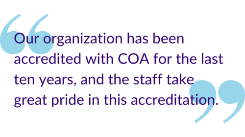 "Our organization has been accredited with COA for the last ten years, and the staff take great pride in accreditation."
