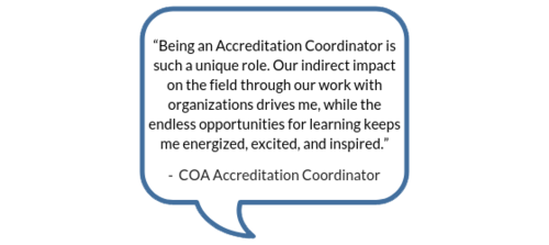 "Being an Accreditation Coordinator is such a unique role. Our indirect impact on the field through our work with organizations drives me, while the endless opportunities for learning keeps me energized, excited, and inspired." -COA Accreditation Coordinator