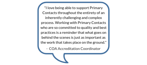 "I love being able to support Primary Contacts throughout the entirety of an inherently challenging and complex process. Working with Primary Contacts who are so committed to quality and best practices is a reminder that what goes on behind the scenes is just as important as the work that takes place on the ground." -COA Accreditation Coordinator
