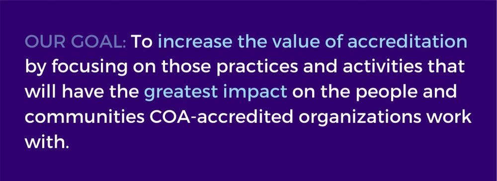 Our goal: To increase the value of accreditation by focusing on those practices and activities that will have the greatest impact on the people and communities COA-accredited organizations work with.