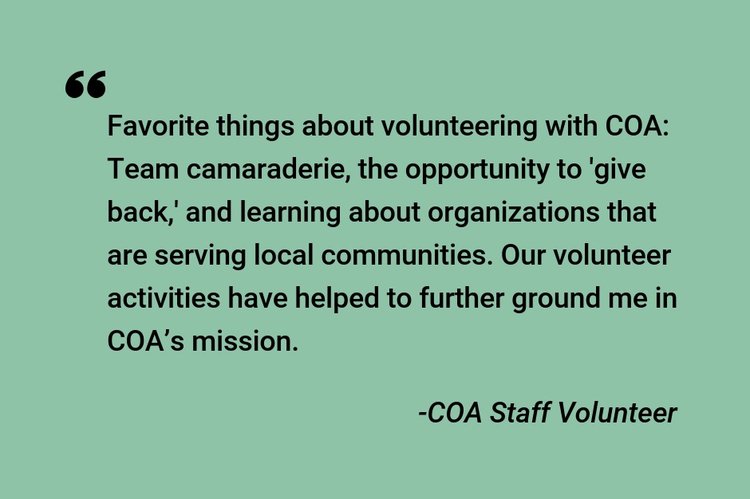 "Favorite things about volunteering with COA: Team camaraderie, the opportunity to 'give back,' and learning about organizations that are serving local communities. Our volunteer activities have helped to further ground me in COA's mission." -COA Staff Volunteer