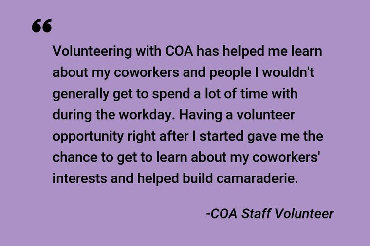 "Volunteering with COA has helped me learn about my coworkers and people I wouldn't generally get to spend a lot of time with during the workday. Having a volunteer opportunity right after I started gave me the chance to get to learn about my coworkers' interests and helped build camaraderie." -COA Staff Volunteer